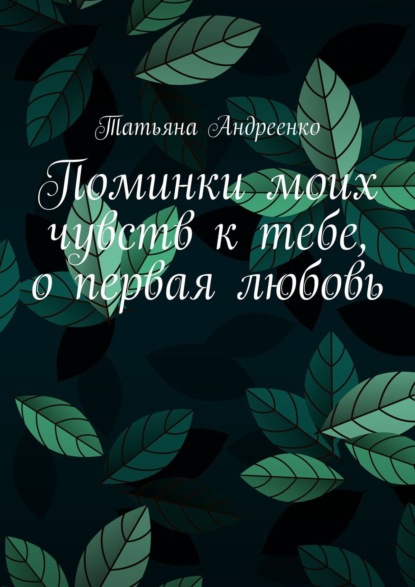 Татьяна Владмимировна Андреенко — Поминки моих чувств к тебе, о первая любовь. Любовная лирика