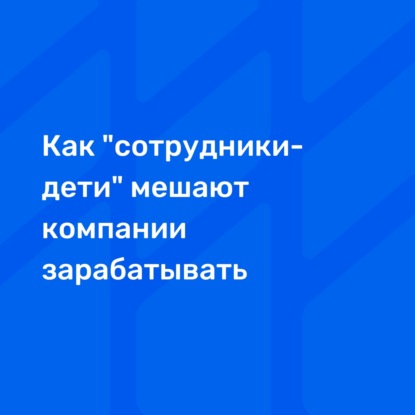 Как "сотрудники-дети" мешают компании зарабатывать