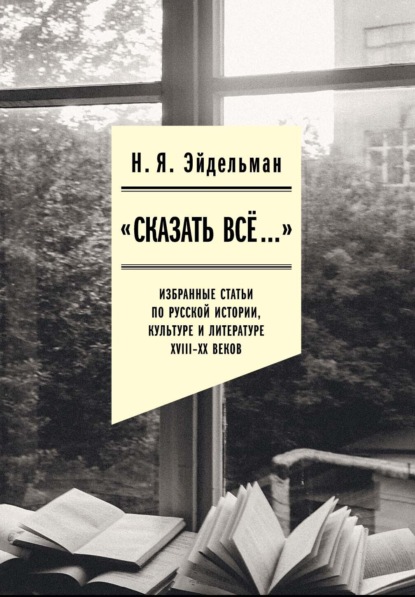 

«Сказать все…»: избранные статьи по русской истории, культуре и литературе XVIII–XX веков