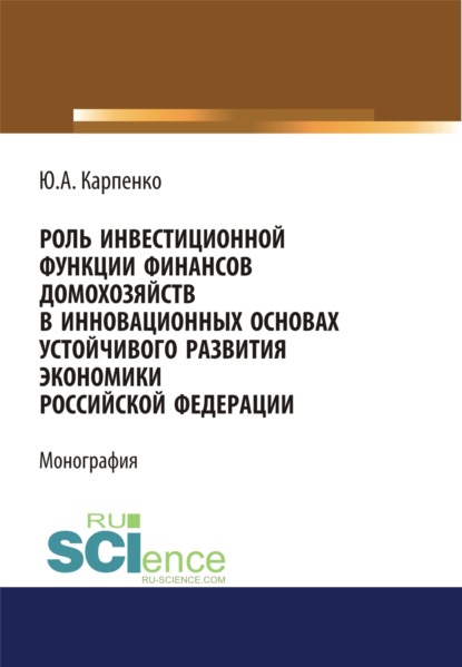 Юлия Александровна Карпенко — Роль инвестиционной функции финансов домохозяйств в инновационных основах устойчивого развития экономики Российской Федерации. (Аспирантура, Бакалавриат, Магистратура). Монография.