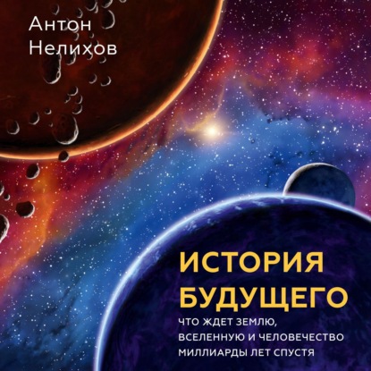 Антон Нелихов — История будущего. Что ждет Землю, Вселенную и человечество миллиарды лет спустя