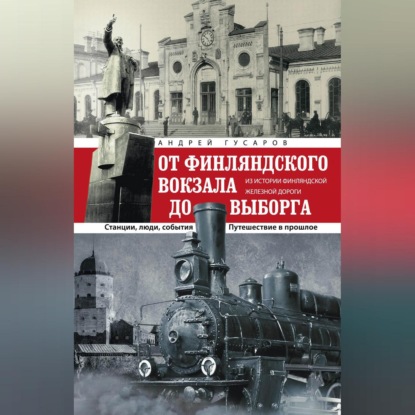 Андрей Гусаров — От Финляндского вокзала до Выборга. Из истории Финляндской железной дороги. Станции, люди, события. Путешествие в прошлое