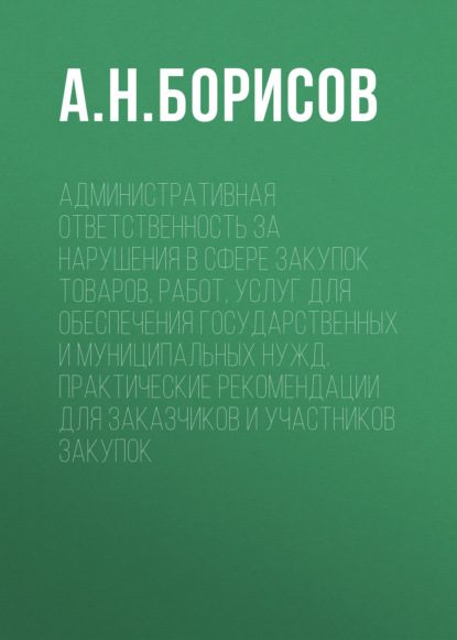 А. Н. Борисов — Административная ответственность за нарушения в сфере закупок товаров, работ, услуг для обеспечения государственных и муниципальных нужд. Практические рекомендации для заказчиков и участников закупок