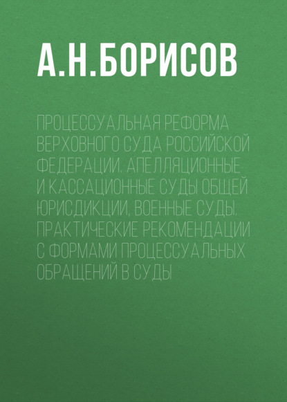 А. Н. Борисов — Процессуальная реформа Верховного суда Российской Федерации. Апелляционные и кассационные суды общей юрисдикции, военные суды. Практические рекомендации с формами процессуальных обращений в суды