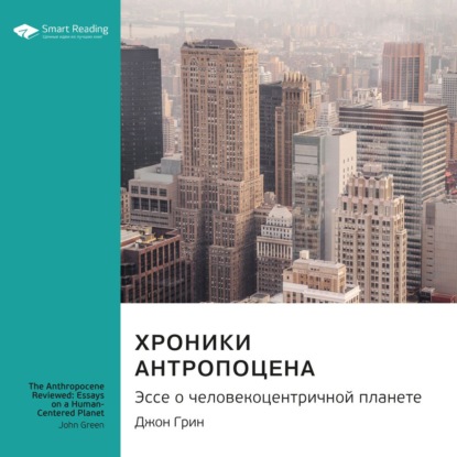 Smart Reading — Ключевые идеи книги: Хроники антропоцена. Эссе о человекоцентричной планете. Джон Грин