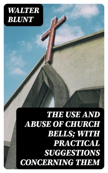 The Use and Abuse of Church Bells; With Practical Suggestions Concerning Them