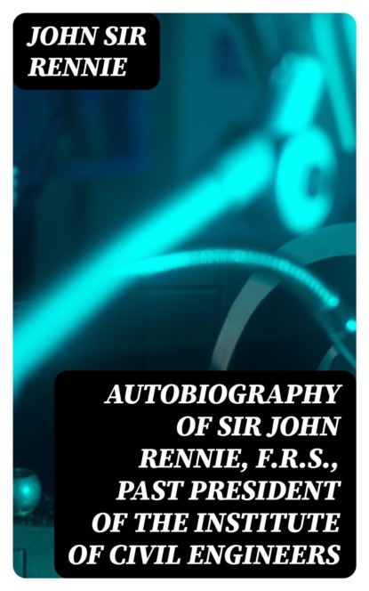 Autobiography of Sir John Rennie, F.R.S., Past President of the Institute of Civil Engineers