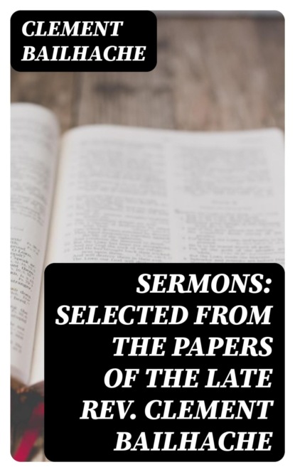 Sermons: Selected from the Papers of the Late Rev. Clement Bailhache