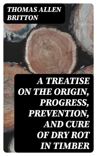 A Treatise on the Origin, Progress, Prevention, and Cure of Dry Rot in Timber