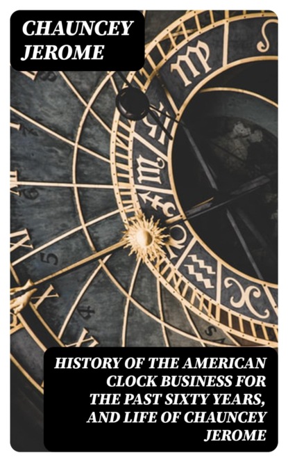 History of the American Clock Business for the Past Sixty Years, and Life of Chauncey Jerome
