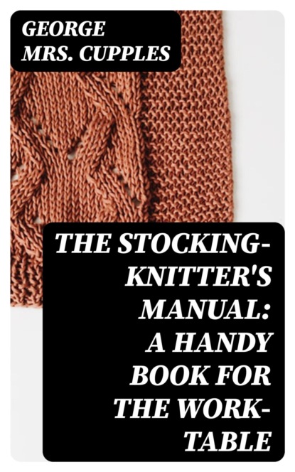 The Stocking-Knitter's Manual: A Handy Book for the Work-Table