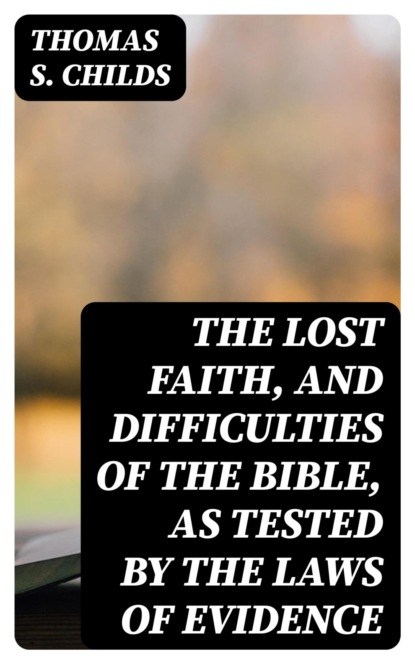 The Lost Faith, and Difficulties of the Bible, as Tested by the Laws of Evidence