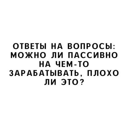 Ответы на вопросы: Можно ли пассивно на чем-то зарабатывать, плохо ли это?