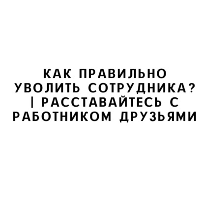 Как правильно уволить сотрудника? | Расставайтесь с работником друзьями