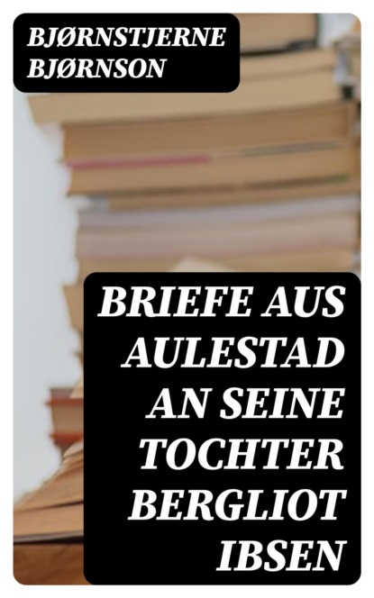Briefe aus Aulestad an seine Tochter Bergliot Ibsen