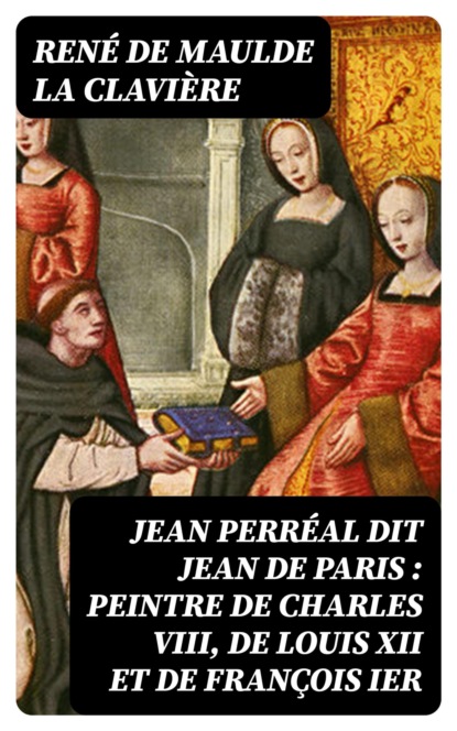 Jean Perréal dit Jean de Paris : peintre de Charles VIII, de Louis XII et de François Ier