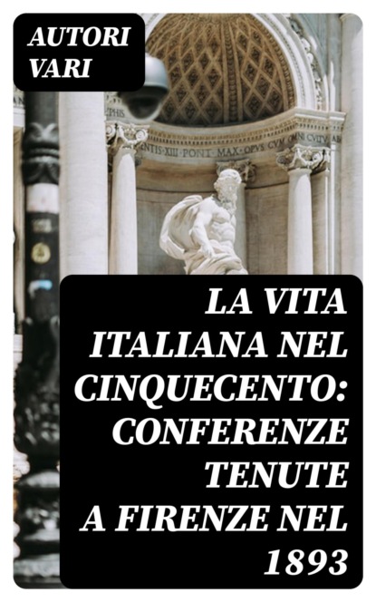 La vita Italiana nel Cinquecento: Conferenze tenute a Firenze nel 1893