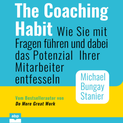 Michael Bungay Stanier — The Coaching Habit - Wie Sie mit Fragen f?hren und dabei das Potenzial Ihrer Mitarbeiter entfesseln (Ungek?rzt)