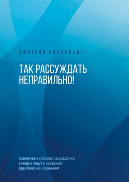 Дмитрий Бокмельдер — Так рассуждать неправильно! Ошибочные способы рассуждения, которые ведут к неверным практическим решениям