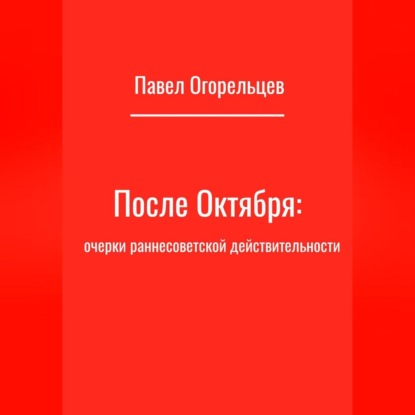 Павел Огорельцев — После Октября: очерки раннесоветской действительности