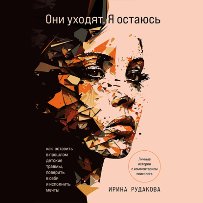 Ирина Рудакова — Они уходят, я остаюсь. Как оставить в прошлом детские травмы, поверить в себя и исполнить мечты