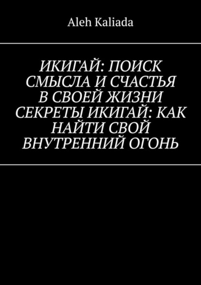 Икигай: поиск смысла и счастья в своей жизни. Секреты Икигай: как найти свой внутренний огонь - Aleh Kaliada