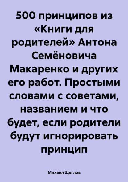 Михаил Щеглов — 500 принципов из «Книги для родителей» Антона Семёновича Макаренко и других его работ. Простыми словами с советами, названием и что будет, если родители будут игнорировать принцип