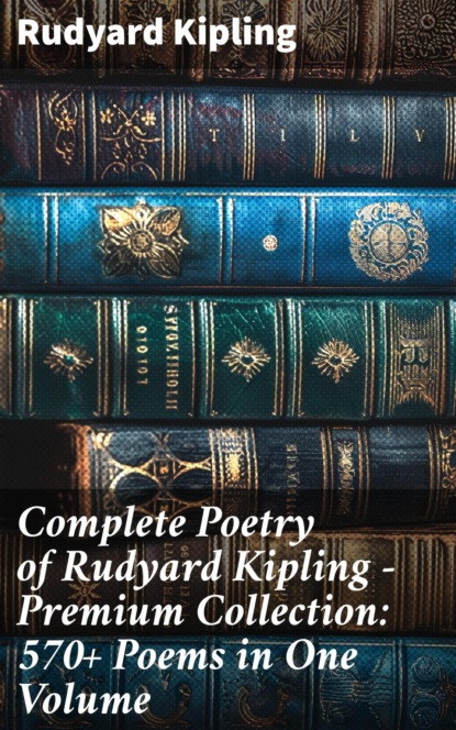 Complete Poetry of Rudyard Kipling – Premium Collection: 570+ Poems in One Volume