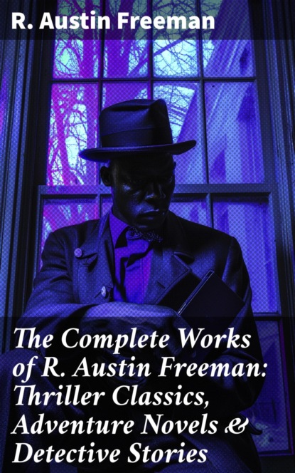 The Complete Works of R. Austin Freeman: Thriller Classics, Adventure Novels & Detective Stories