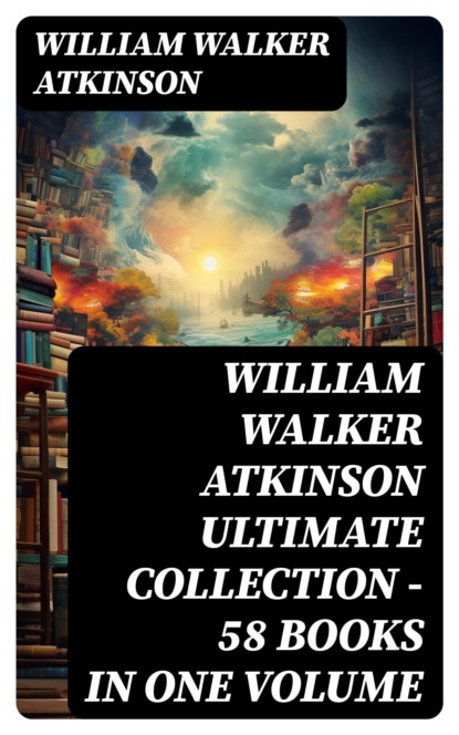 WILLIAM WALKER ATKINSON Ultimate Collection – 58 Books in One Volume