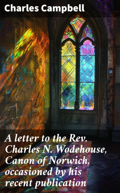 A letter to the Rev. Charles N. Wodehouse, Canon of Norwich, occasioned by his recent publication