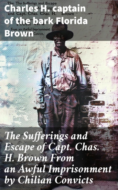 The Sufferings and Escape of Capt. Chas. H. Brown From an Awful Imprisonment by Chilian Convicts