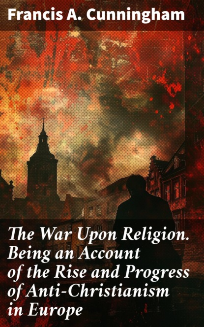 The War Upon Religion. Being an Account of the Rise and Progress of Anti-Christianism in Europe