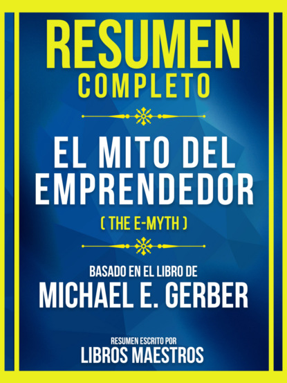 Resumen Completo - El Mito Del Emprendedor (The E-Myth) - Basado En El Libro De Michael E. Gerber
