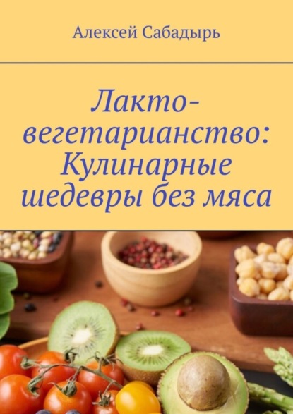 Алексей Сабадырь — Лакто-вегетарианство: Кулинарные шедевры без мяса