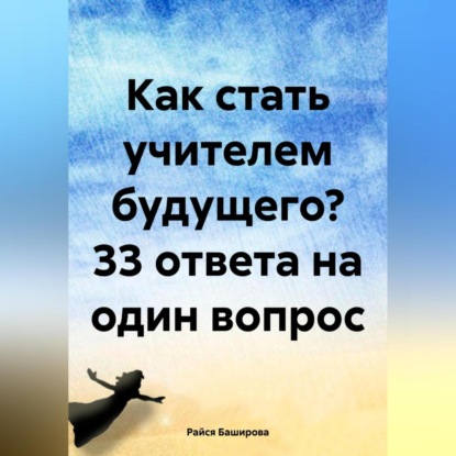 Райся Расватбековна Баширова — Как стать учителем будущего? 33 ответа на один вопрос