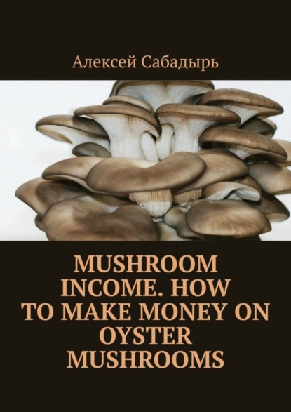 Алексей Сабадырь — Mushroom Income. How to Make Money on Oyster Mushrooms