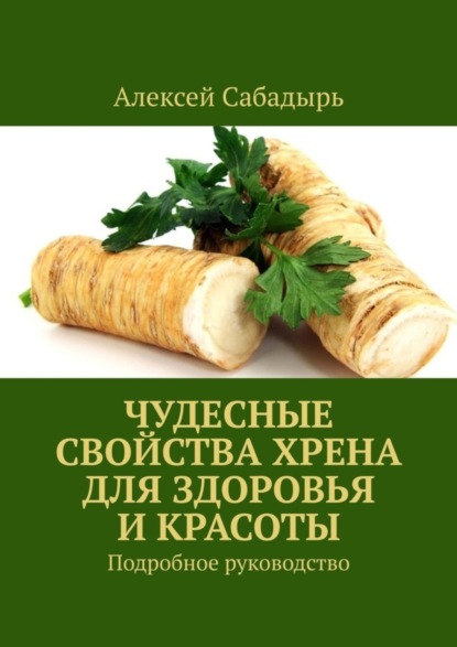 Алексей Сабадырь — Чудесные свойства хрена для здоровья и красоты. Подробное руководство