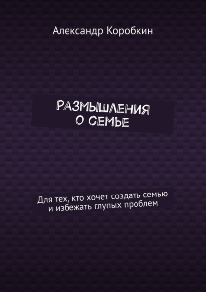 Александр Коробкин — Размышления о семье. Для тех, кто хочет создать семью и избежать глупых проблем