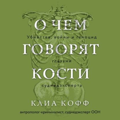 Клиа Кофф — О чем говорят кости. Убийства, войны и геноцид глазами судмедэксперта