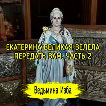 ЕКАТЕРИНА ВЕЛИКАЯ ВЕЛЕЛА ПЕРЕДАТЬ ВАМ. ЧАСТЬ 2. ВЕДЬМИНА ИЗБА  ИНГА ХОСРОЕВА