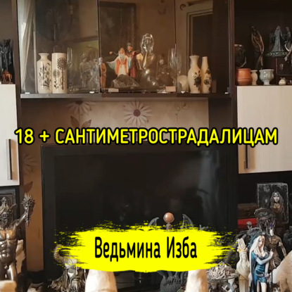 18 + САНТИМЕТРОСТРАДАЛИЦАМ. ВЕДЬМИНА ИЗБА  ИНГА ХОСРОЕВА