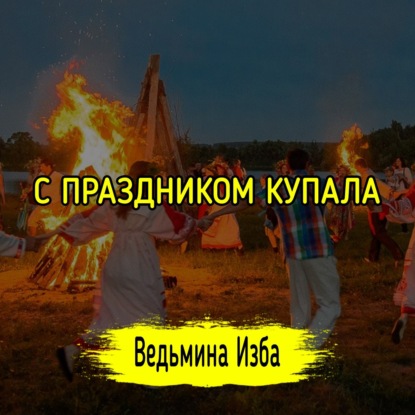  С ПРАЗДНИКОМ КУПАЛА . ВЕДЬМИНА ИЗБА  МАГИЯ