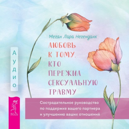 Меган Лара Негенданк — Любовь к тому, кто пережил сексуальную травму. Сострадательное руководство по поддержке вашего партнера и улучшению ваших отношений