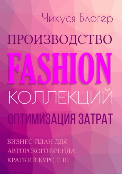 Чикуся Блогер — Производство Fashion-коллекций. Оптимизация затрат. Бизнес-план для авторского бренда. Краткий курс. Т. III