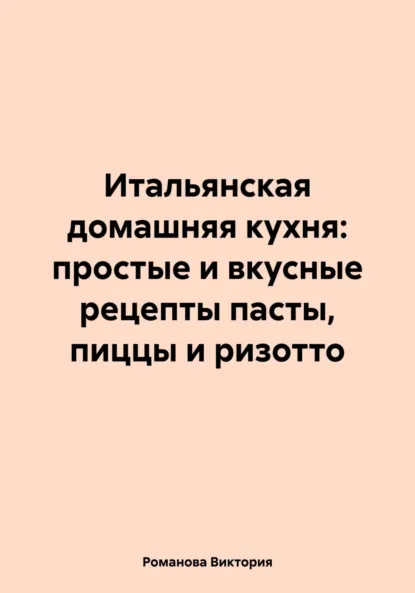 Обложка книги Итальянская домашняя кухня: простые и вкусные рецепты пасты, пиццы и ризотто, Романова Алексеевна Виктория