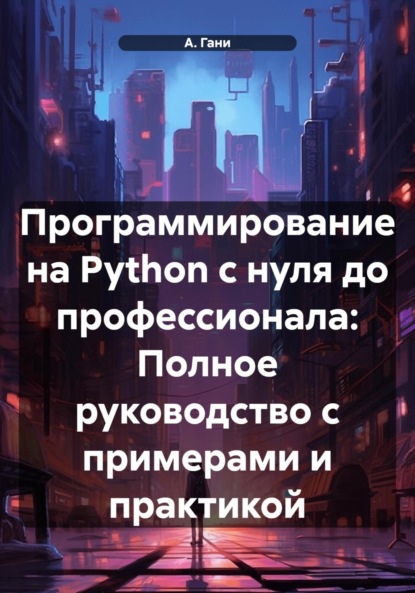 А. Гани — Программирование на Python с нуля до профессионала: Полное руководство с примерами и практикой