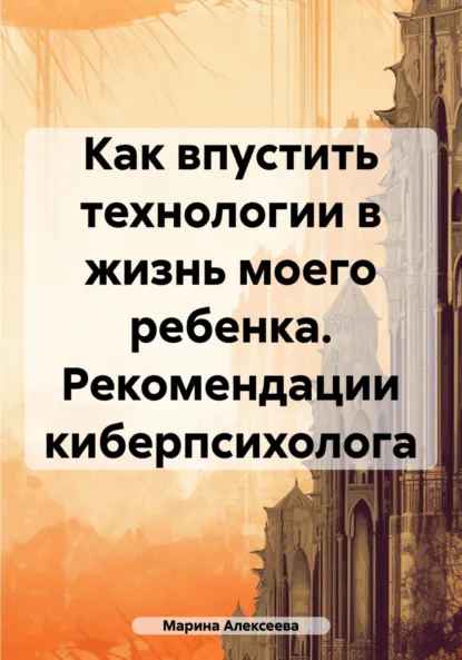 Обложка книги Как впустить технологии в жизнь моего ребенка. Рекомендации киберпсихолога, Марина Николаевна Алексеева