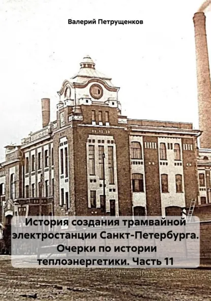 Обложка книги История создания трамвайной электростанции Санкт-Петербурга. Очерки по истории теплоэнергетики. Часть 11, Валерий Александрович Петрущенков
