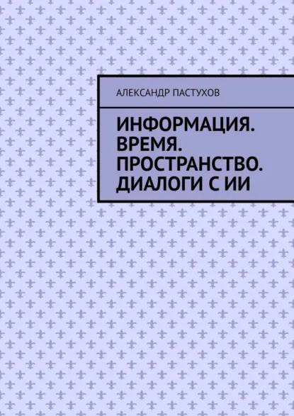 Обложка книги Информация. Время. Пространство. Диалоги с ИИ, Александр Михайлович Пастухов
